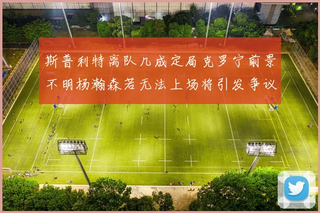 斯普利特离队几成定局克罗宁前景不明杨瀚森若无法上场将引发争议