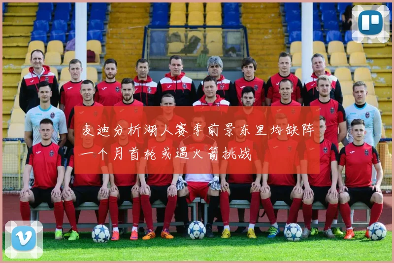 麦迪分析湖人赛季前景东里均缺阵一个月首轮或遇火箭挑战