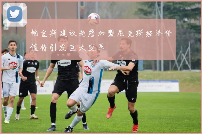 帕金斯建议老詹加盟尼克斯经济价值将引发巨大变革