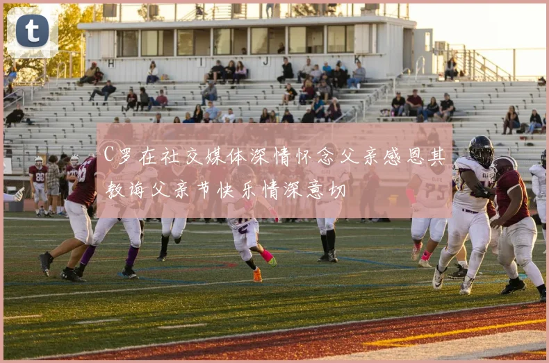 C罗在社交媒体深情怀念父亲感恩其教诲父亲节快乐情深意切
