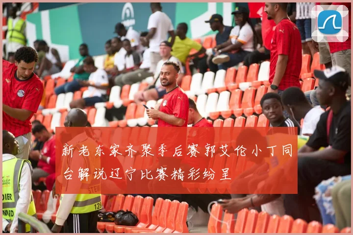 新老东家齐聚季后赛郭艾伦小丁同台解说辽宁比赛精彩纷呈