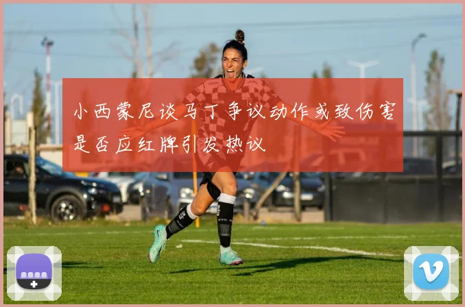 小西蒙尼谈马丁争议动作或致伤害是否应红牌引发热议
