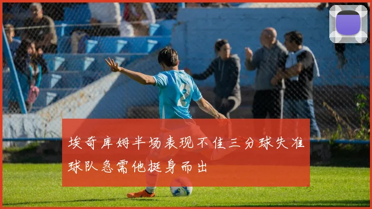 埃奇库姆半场表现不佳三分球失准球队急需他挺身而出