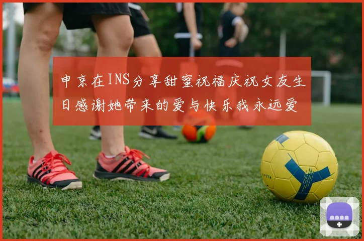 申京在INS分享甜蜜祝福庆祝女友生日感谢她带来的爱与快乐我永远爱你