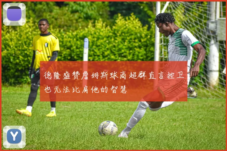 德隆盛赞詹姆斯球商超群直言控卫也无法比肩他的智慧