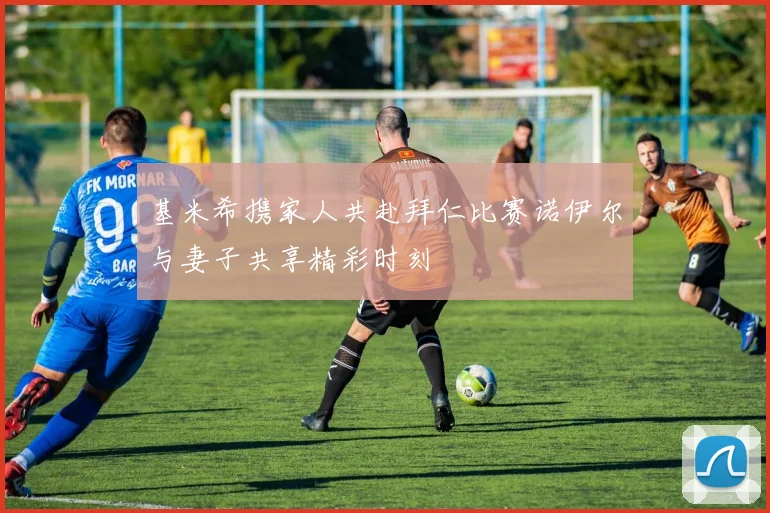 基米希携家人共赴拜仁比赛诺伊尔与妻子共享精彩时刻