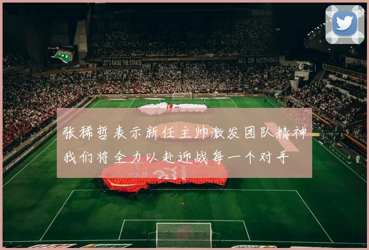 张稀哲表示新任主帅激发团队精神我们将全力以赴迎战每一个对手