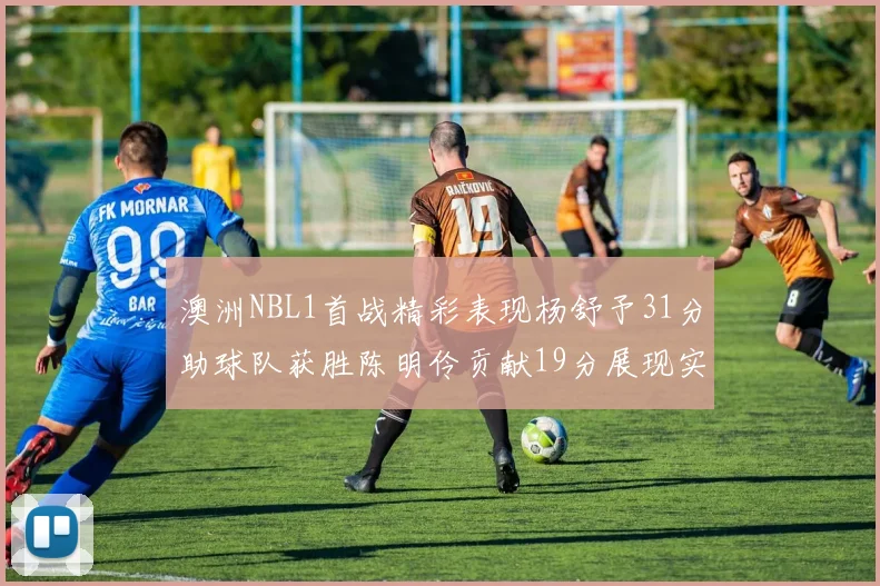 澳洲NBL1首战精彩表现杨舒予31分助球队获胜陈明伶贡献19分展现实力