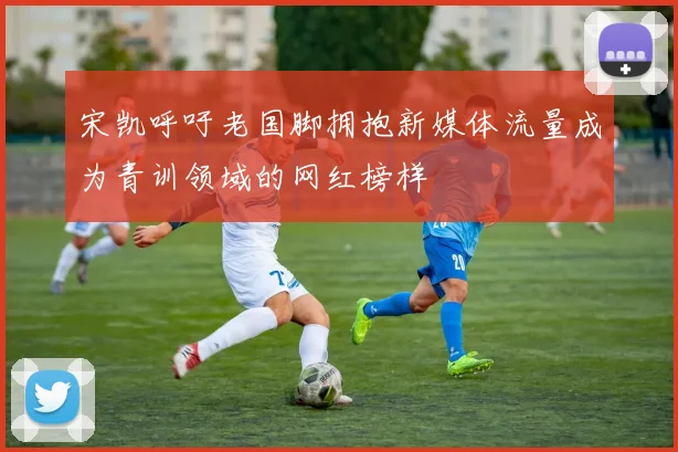 宋凯呼吁老国脚拥抱新媒体流量成为青训领域的网红榜样