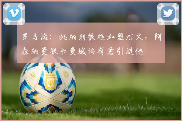 罗马诺：托纳利很难加盟尤文，阿森纳曼联和曼城均有意引进他