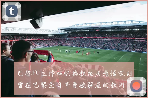 巴黎FC主帅回忆执教经历感悟深刻曾在巴黎圣日耳曼被解雇的教训