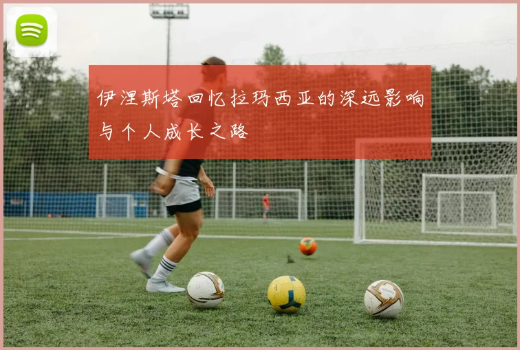 伊涅斯塔回忆拉玛西亚的深远影响与个人成长之路