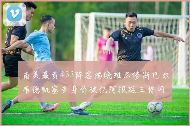 南美最贵433阵容揭晓维尼修斯巴尔韦德凯塞多身价破亿阿根廷三将闪耀其中