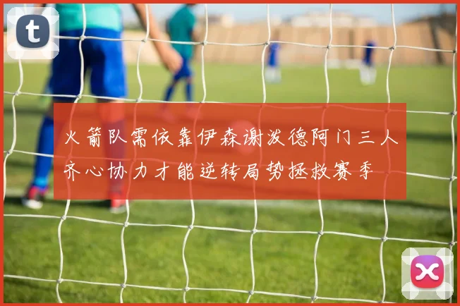 火箭队需依靠伊森谢泼德阿门三人齐心协力才能逆转局势拯救赛季