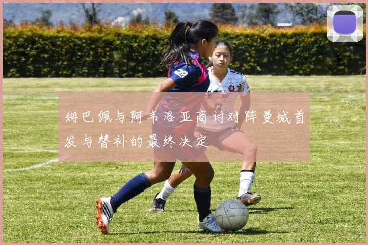 姆巴佩与阿韦洛亚商讨对阵曼城首发与替补的最终决定