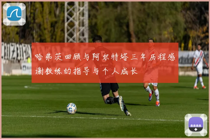 哈弗茨回顾与阿尔特塔三年历程感谢教练的指导与个人成长