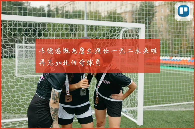 韦德感慨老詹生涯独一无二未来难再见如此传奇球员