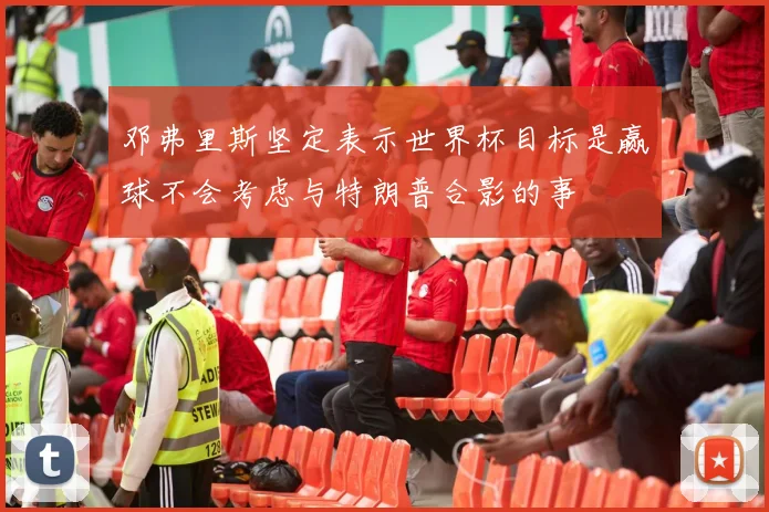 邓弗里斯坚定表示世界杯目标是赢球不会考虑与特朗普合影的事
