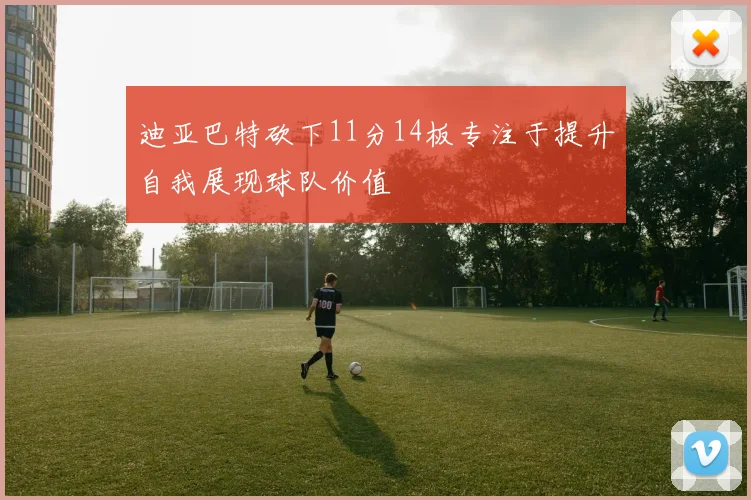 迪亚巴特砍下11分14板专注于提升自我展现球队价值