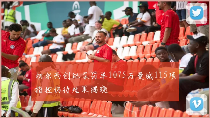 切尔西创纪录罚单1075万曼城115项指控仍待结果揭晓